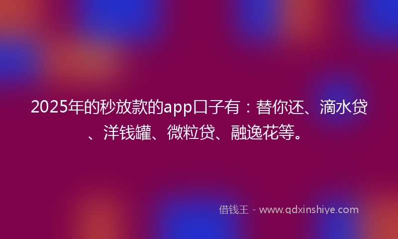 2025年的秒放款的app口子有：替你还、滴水贷、洋钱罐、微粒贷、融逸花等。