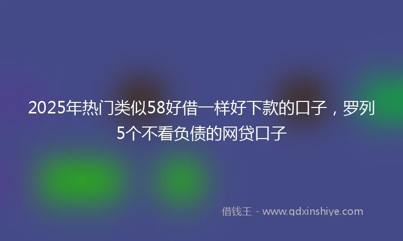 2025年热门类似58好借一样好下款的口子，罗列5个不看负债的网贷口子