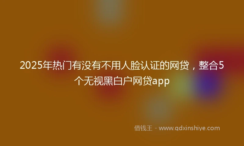 2025年热门有没有不用人脸认证的网贷，整合5个无视黑白户网贷app