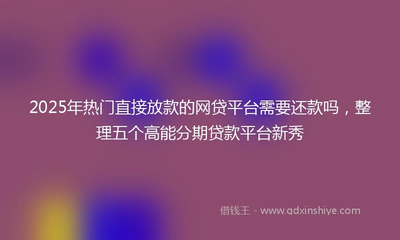 2025年热门直接放款的网贷平台需要还款吗，整理五个高能分期贷款平台新秀