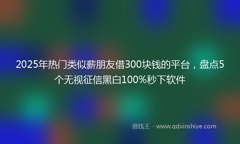2025年热门类似薪朋友借300块钱的平台，盘点5个无视征信黑白100%秒下软件
