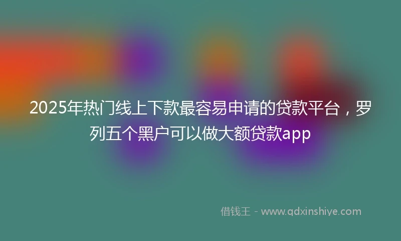 2025年热门线上下款最容易申请的贷款平台，罗列五个黑户可以做大额贷款app