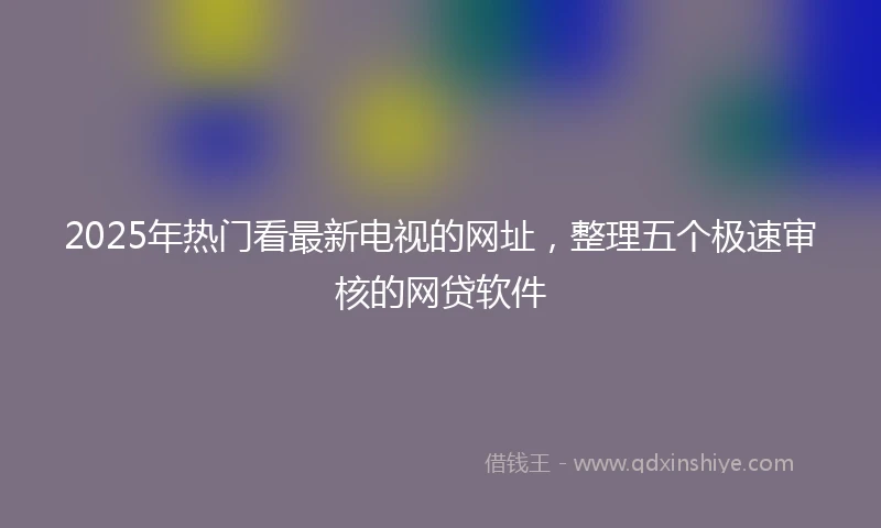 2025年热门看最新电视的网址，整理五个极速审核的网贷软件