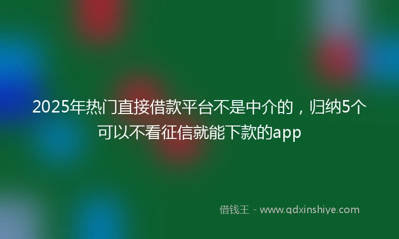 2025年热门直接借款平台不是中介的，归纳5个可以不看征信就能下款的app