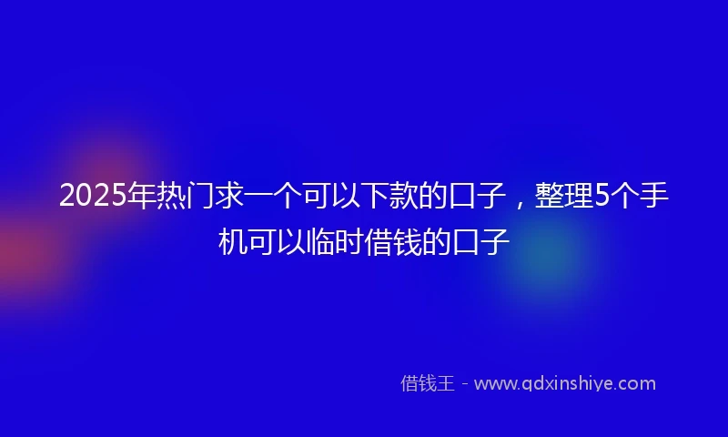 2025年热门求一个可以下款的口子，整理5个手机可以临时借钱的口子