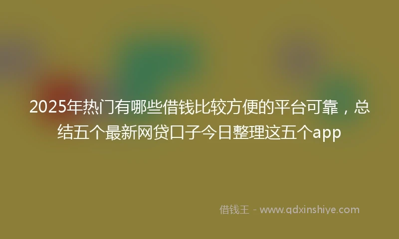 2025年热门有哪些借钱比较方便的平台可靠，总结五个最新网贷口子今日整理这五个app