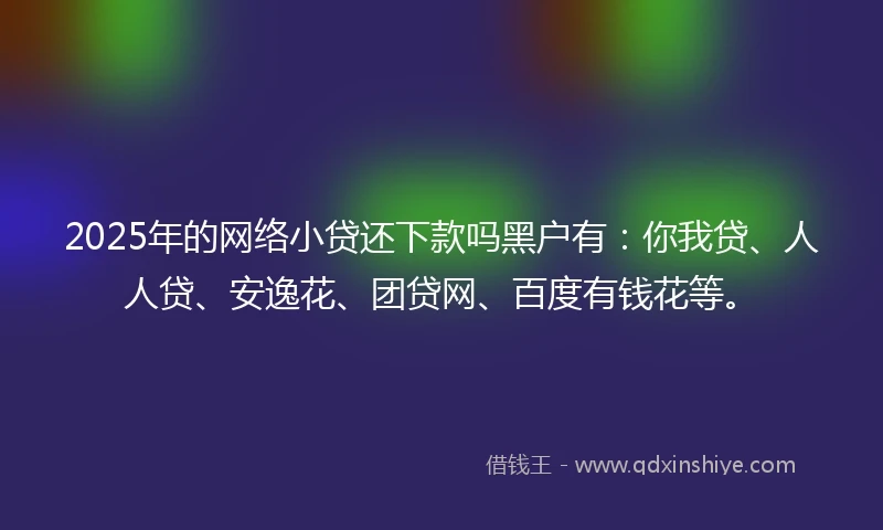 2025年的网络小贷还下款吗黑户有：你我贷、人人贷、安逸花、团贷网、百度有钱花等。