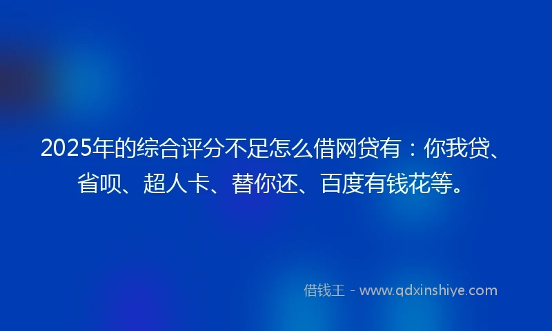 2025年的综合评分不足怎么借网贷有：你我贷、省呗、超人卡、替你还、百度有钱花等。