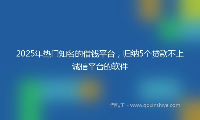 2025年热门知名的借钱平台，归纳5个贷款不上诚信平台的软件