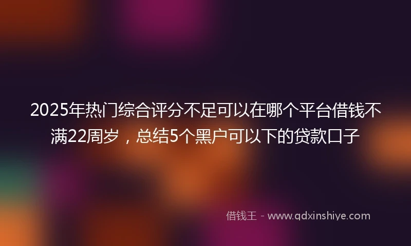2025年热门综合评分不足可以在哪个平台借钱不满22周岁，总结5个黑户可以下的贷款口子