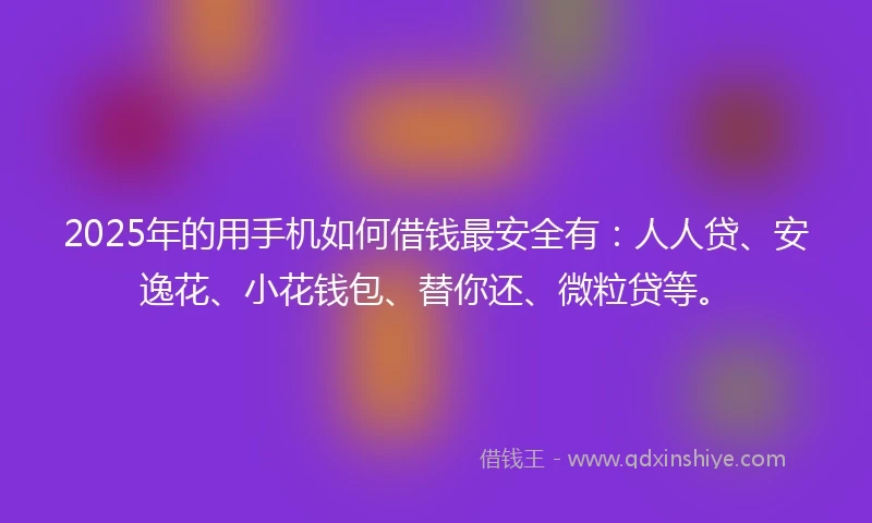 2025年的用手机如何借钱最安全有：人人贷、安逸花、小花钱包、替你还、微粒贷等。