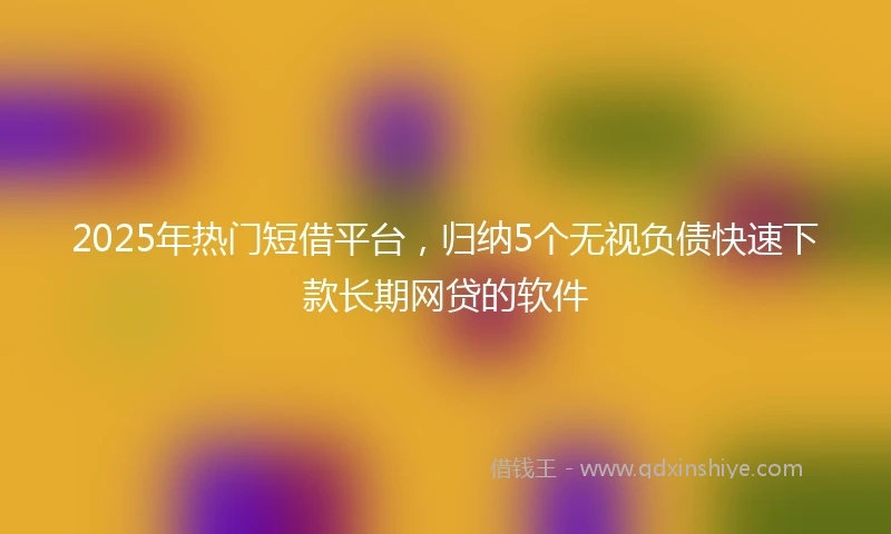 2025年热门短借平台，归纳5个无视负债快速下款长期网贷的软件