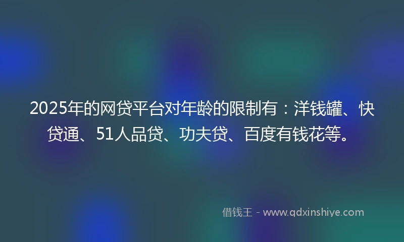 2025年的网贷平台对年龄的限制有：洋钱罐、快贷通、51人品贷、功夫贷、百度有钱花等。