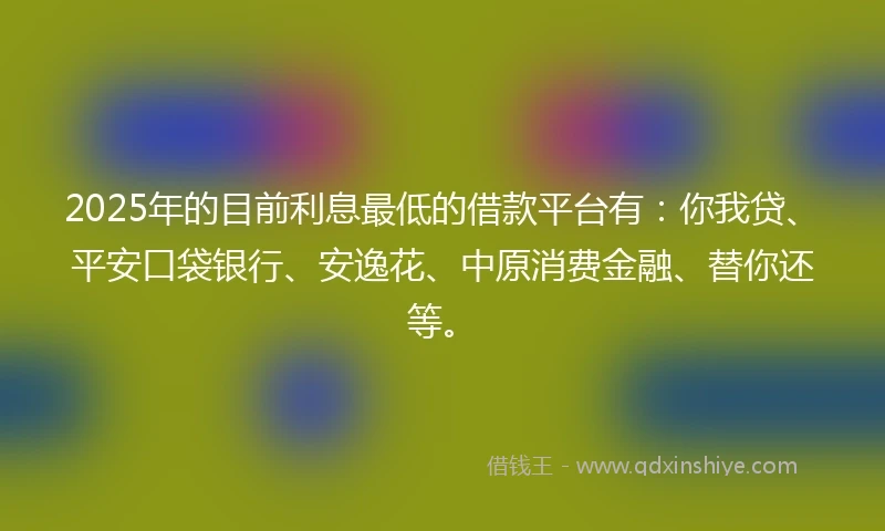 2025年的目前利息最低的借款平台有：你我贷、平安口袋银行、安逸花、中原消费金融、替你还等。