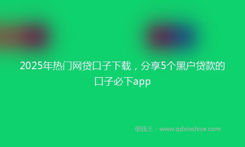 2025年热门网贷口子下载，分享5个黑户贷款的口子必下app