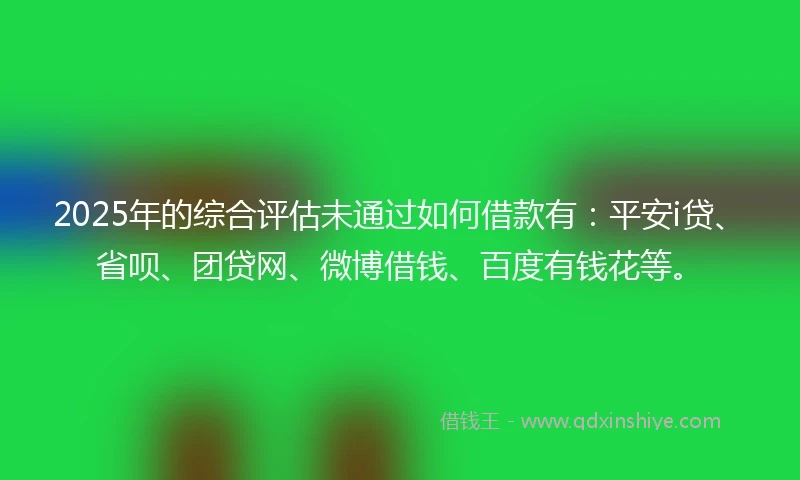 2025年的综合评估未通过如何借款有：平安i贷、省呗、团贷网、微博借钱、百度有钱花等。
