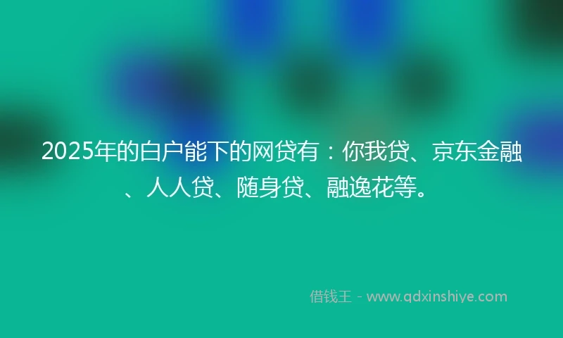 2025年的白户能下的网贷有：你我贷、京东金融、人人贷、随身贷、融逸花等。
