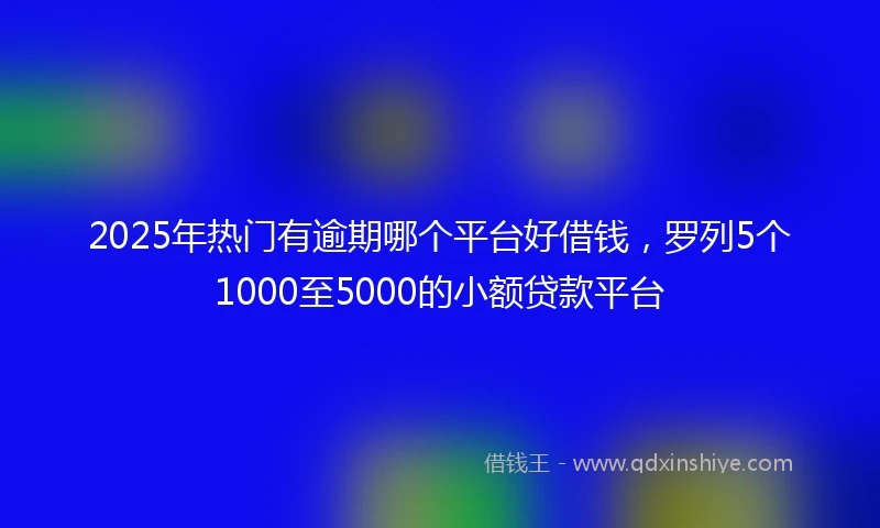 2025年热门有逾期哪个平台好借钱，罗列5个1000至5000的小额贷款平台