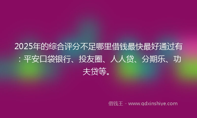 2025年的综合评分不足哪里借钱最快最好通过有：平安口袋银行、投友圈、人人贷、分期乐、功夫贷等。