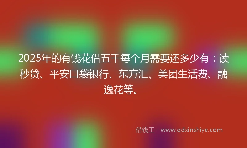 2025年的有钱花借五千每个月需要还多少有：读秒贷、平安口袋银行、东方汇、美团生活费、融逸花等。