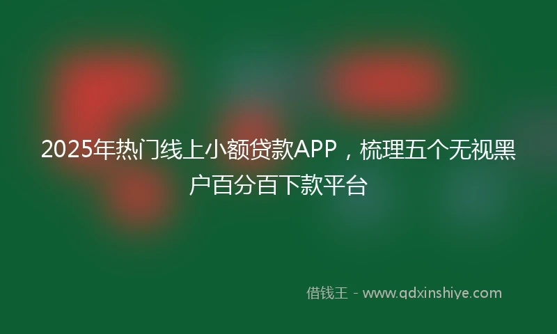 2025年热门线上小额贷款APP，梳理五个无视黑户百分百下款平台