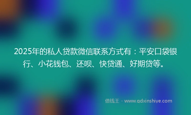 2025年的私人贷款微信联系方式有：平安口袋银行、小花钱包、还呗、快贷通、好期贷等。