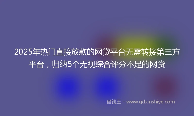 2025年热门直接放款的网贷平台无需转接第三方平台，归纳5个无视综合评分不足的网贷