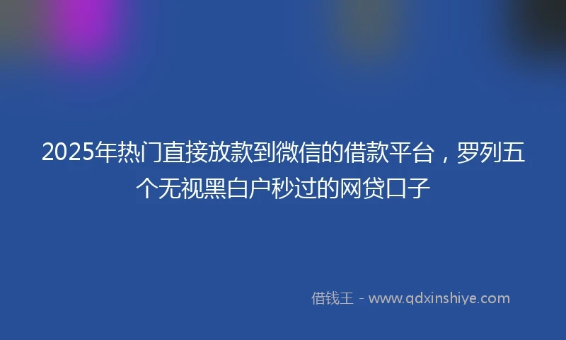 2025年热门直接放款到微信的借款平台，罗列五个无视黑白户秒过的网贷口子