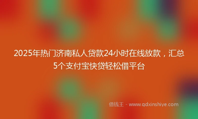 2025年热门济南私人贷款24小时在线放款，汇总5个支付宝快贷轻松借平台