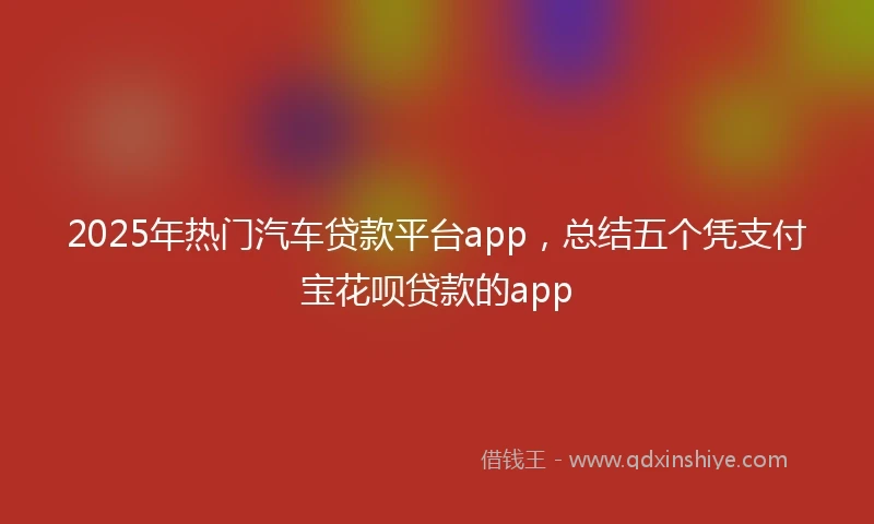 2025年热门汽车贷款平台app，总结五个凭支付宝花呗贷款的app
