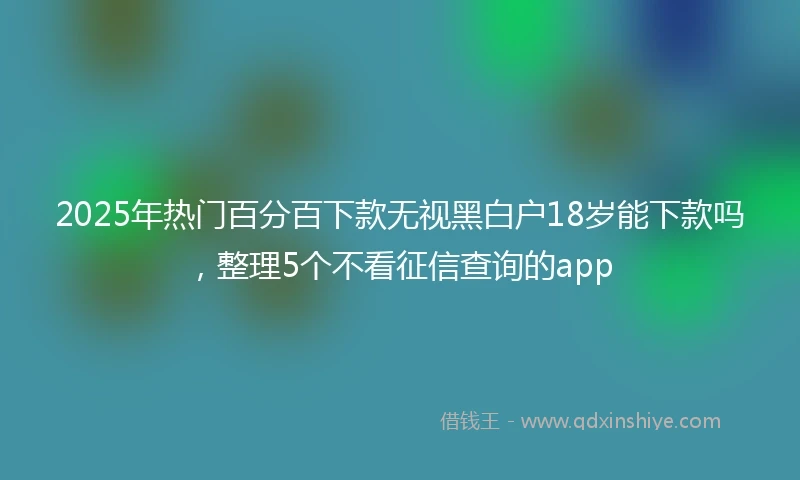 2025年热门百分百下款无视黑白户18岁能下款吗，整理5个不看征信查询的app