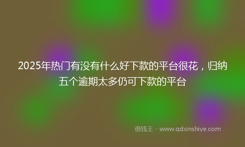 2025年热门有没有什么好下款的平台很花，归纳五个逾期太多仍可下款的平台