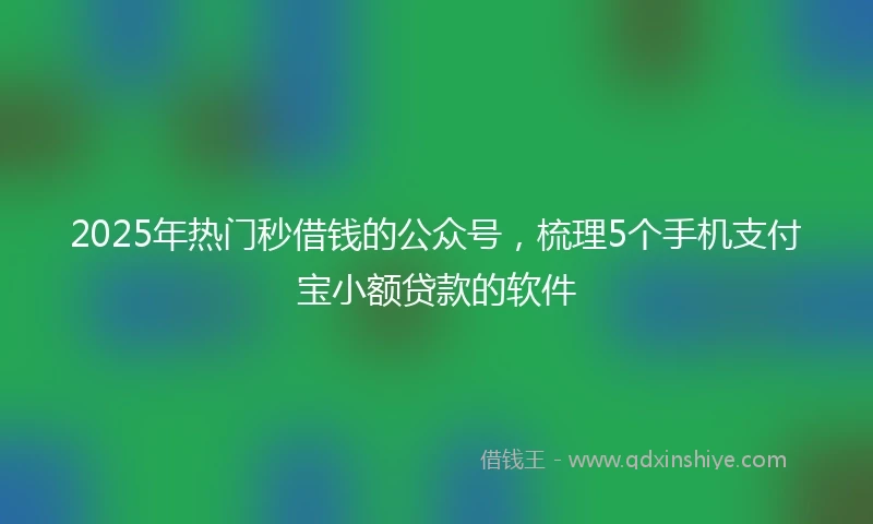 2025年热门秒借钱的公众号，梳理5个手机支付宝小额贷款的软件