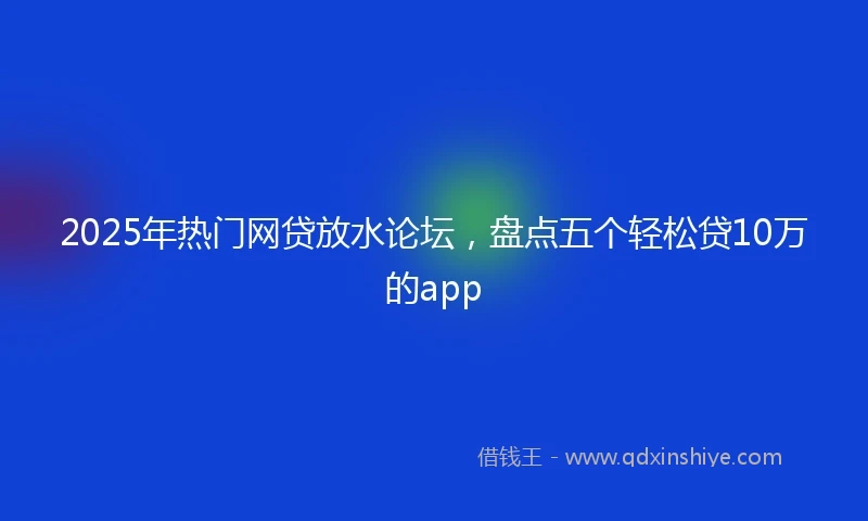 2025年热门网贷放水论坛，盘点五个轻松贷10万的app
