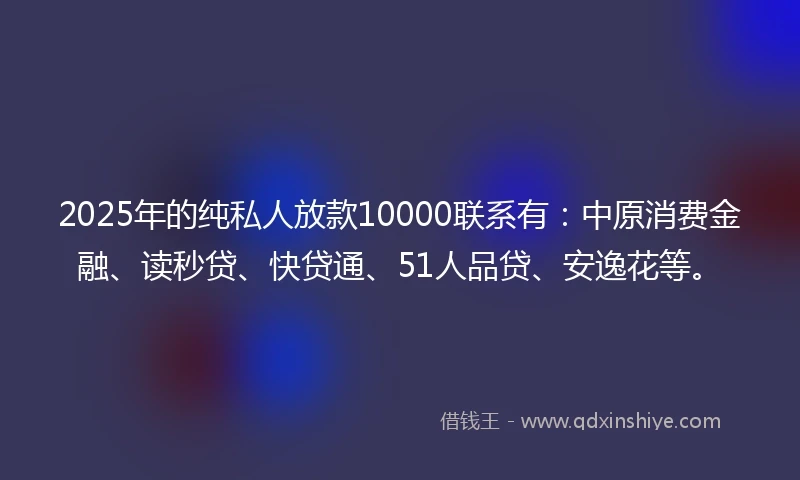 2025年的纯私人放款10000联系有：中原消费金融、读秒贷、快贷通、51人品贷、安逸花等。