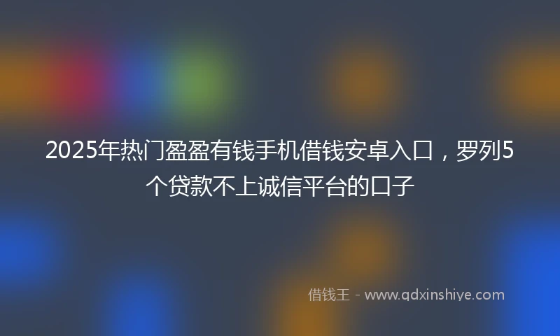 2025年热门盈盈有钱手机借钱安卓入口，罗列5个贷款不上诚信平台的口子