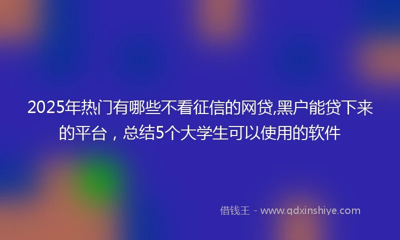 2025年热门有哪些不看征信的网贷,黑户能贷下来的平台，总结5个大学生可以使用的软件