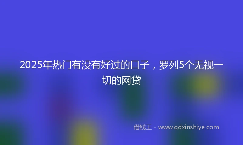 2025年热门有没有好过的口子，罗列5个无视一切的网贷