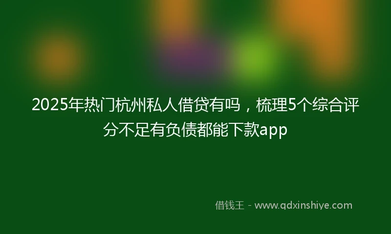 2025年热门杭州私人借贷有吗，梳理5个综合评分不足有负债都能下款app