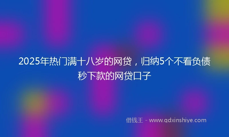 2025年热门满十八岁的网贷，归纳5个不看负债秒下款的网贷口子
