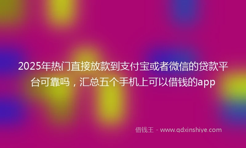 2025年热门直接放款到支付宝或者微信的贷款平台可靠吗，汇总五个手机上可以借钱的app