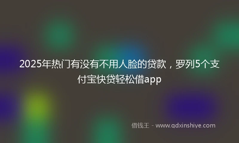 2025年热门有没有不用人脸的贷款，罗列5个支付宝快贷轻松借app