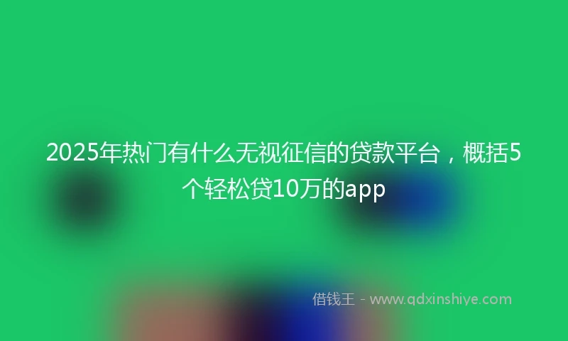 2025年热门有什么无视征信的贷款平台，概括5个轻松贷10万的app
