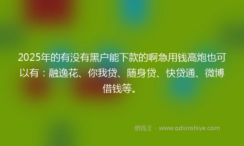 2025年的有没有黑户能下款的啊急用钱高炮也可以有：融逸花、你我贷、随身贷、快贷通、微博借钱等。