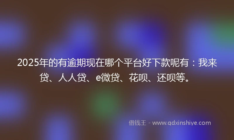 2025年的有逾期现在哪个平台好下款呢有：我来贷、人人贷、e微贷、花呗、还呗等。