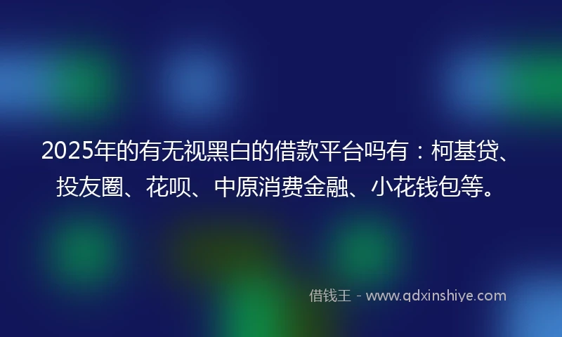 2025年的有无视黑白的借款平台吗有：柯基贷、投友圈、花呗、中原消费金融、小花钱包等。