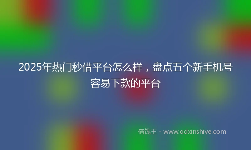 2025年热门秒借平台怎么样，盘点五个新手机号容易下款的平台