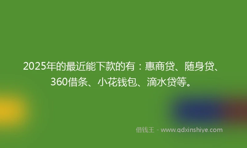 2025年的最近能下款的有：惠商贷、随身贷、360借条、小花钱包、滴水贷等。