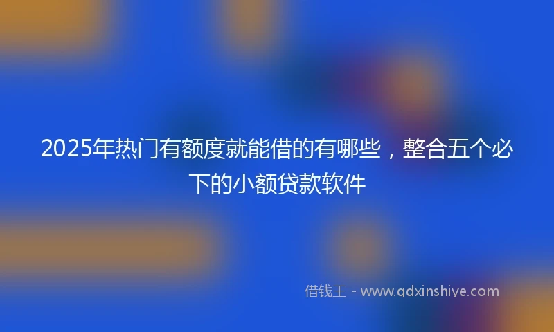 2025年热门有额度就能借的有哪些，整合五个必下的小额贷款软件