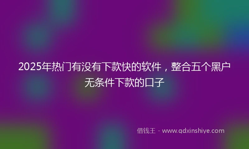 2025年热门有没有下款快的软件，整合五个黑户无条件下款的口子
